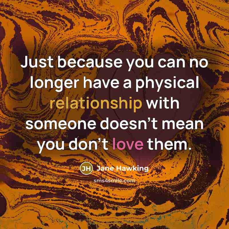 “Just because you can no longer have a physical relationship with someone doesn't mean you don't love them.” quote by Jane Hawking