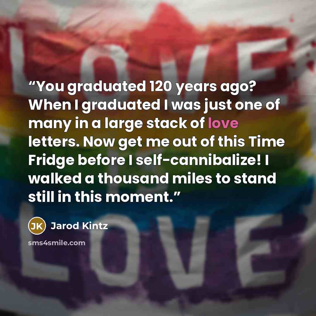 “You graduated 120 years ago? When I graduated I was just one of many in a large stack of love letters. Now get me out of this Time Fridge before I self-cannibalize! I walked a thousand miles to stand still in this moment.” quote by Jarod Kintz