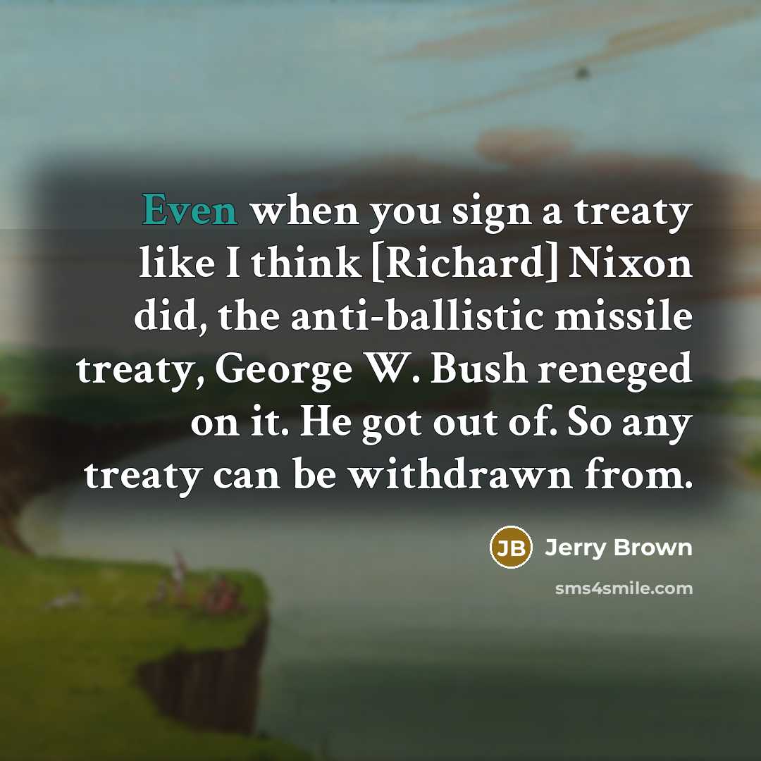 “Even when you sign a treaty like I think [Richard] Nixon did, the anti-ballistic missile treaty, George W. Bush reneged on it. He got out of. So any treaty can be withdrawn from.” quote by Jerry Brown
