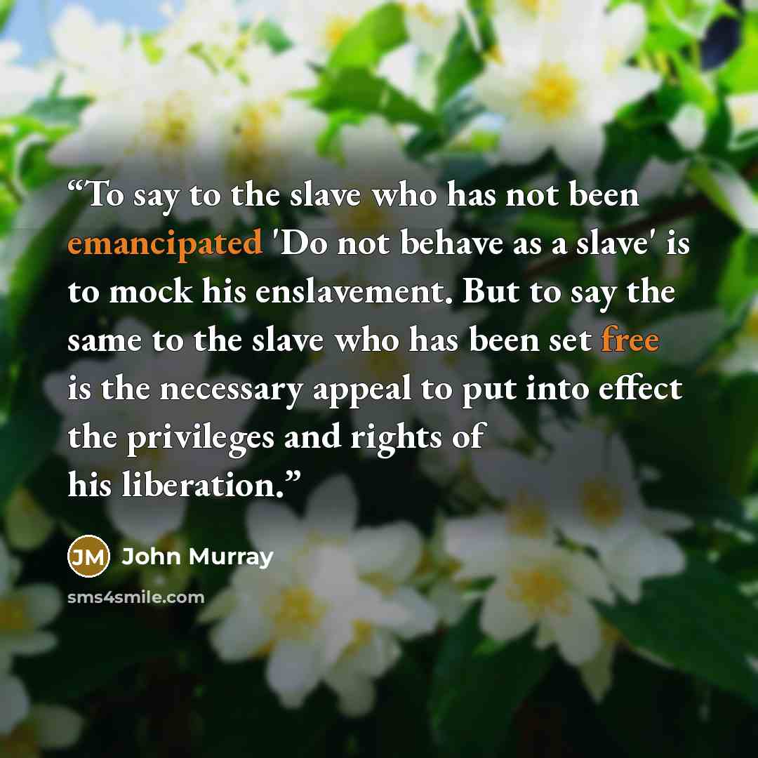 “To say to the slave who has not been emancipated 'Do not behave as a slave' is to mock his enslavement. But to say the same to the slave who has been set free is the necessary appeal to put into effect the privileges and rights of his liberation.” quote by John Murray