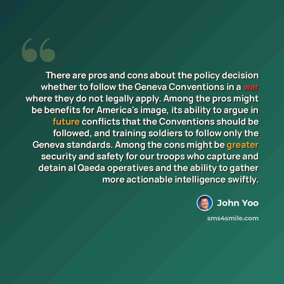 “There are pros and cons about the policy decision whether to follow the Geneva Conventions in a war where they do not legally apply. Among the pros might be benefits for America's image, its ability to argue in future conflicts that the Conventions should be followed, and training soldiers to…” quote by John Yoo