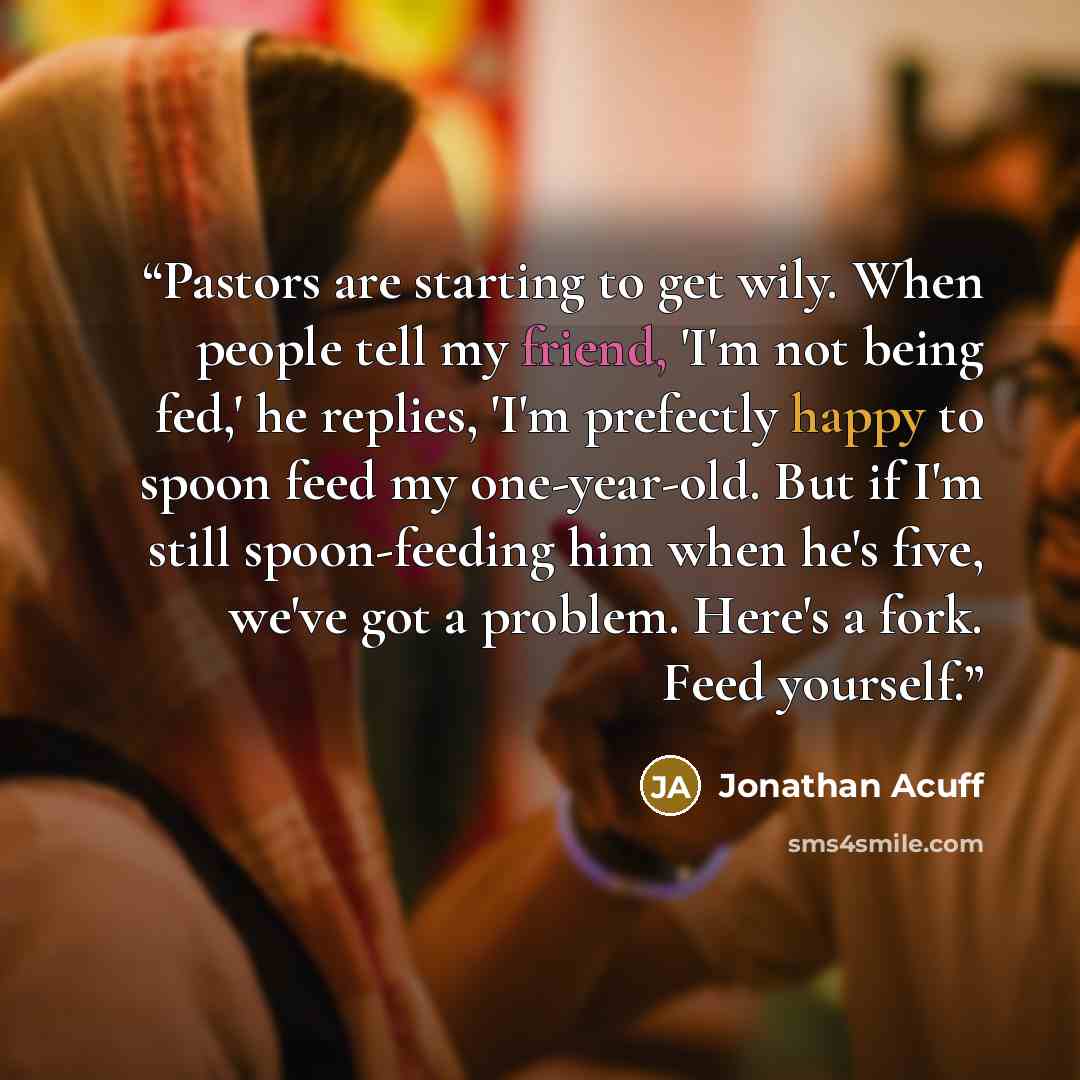“Pastors are starting to get wily. When people tell my friend, 'I'm not being fed,' he replies, 'I'm prefectly happy to spoon feed my one-year-old. But if I'm still spoon-feeding him when he's five, we've got a problem. Here's a fork. Feed yourself.” quote by Jonathan Acuff