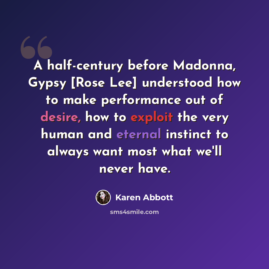 “A half-century before Madonna, Gypsy [Rose Lee] understood how to make performance out of desire, how to exploit the very human and eternal instinct to always want most what we'll never have.” quote by Karen Abbott