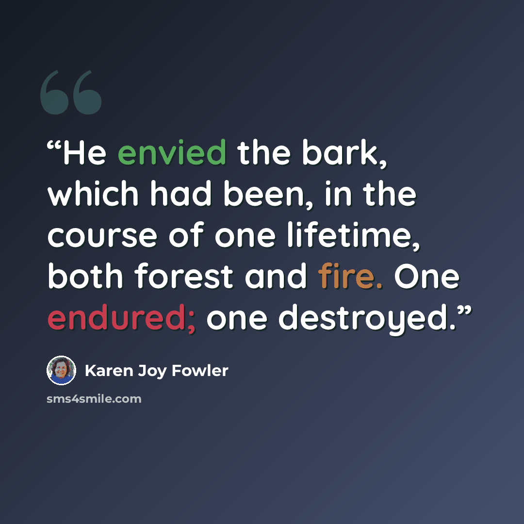 “He envied the bark, which had been, in the course of one lifetime, both forest and fire. One endured; one destroyed.” quote by Karen Joy Fowler