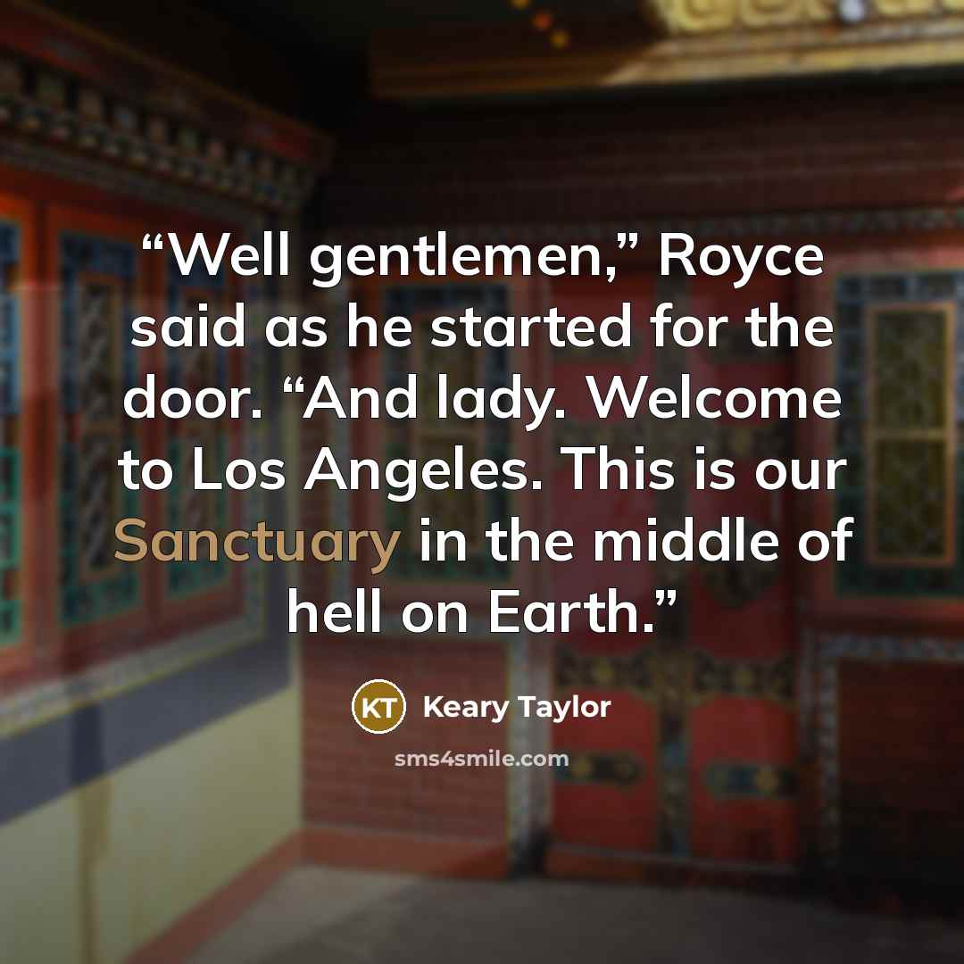 “Well gentlemen,” Royce said as he started for the door. “And lady. Welcome to Los Angeles. This is our Sanctuary in the middle of hell on Earth.” quote by Keary Taylor