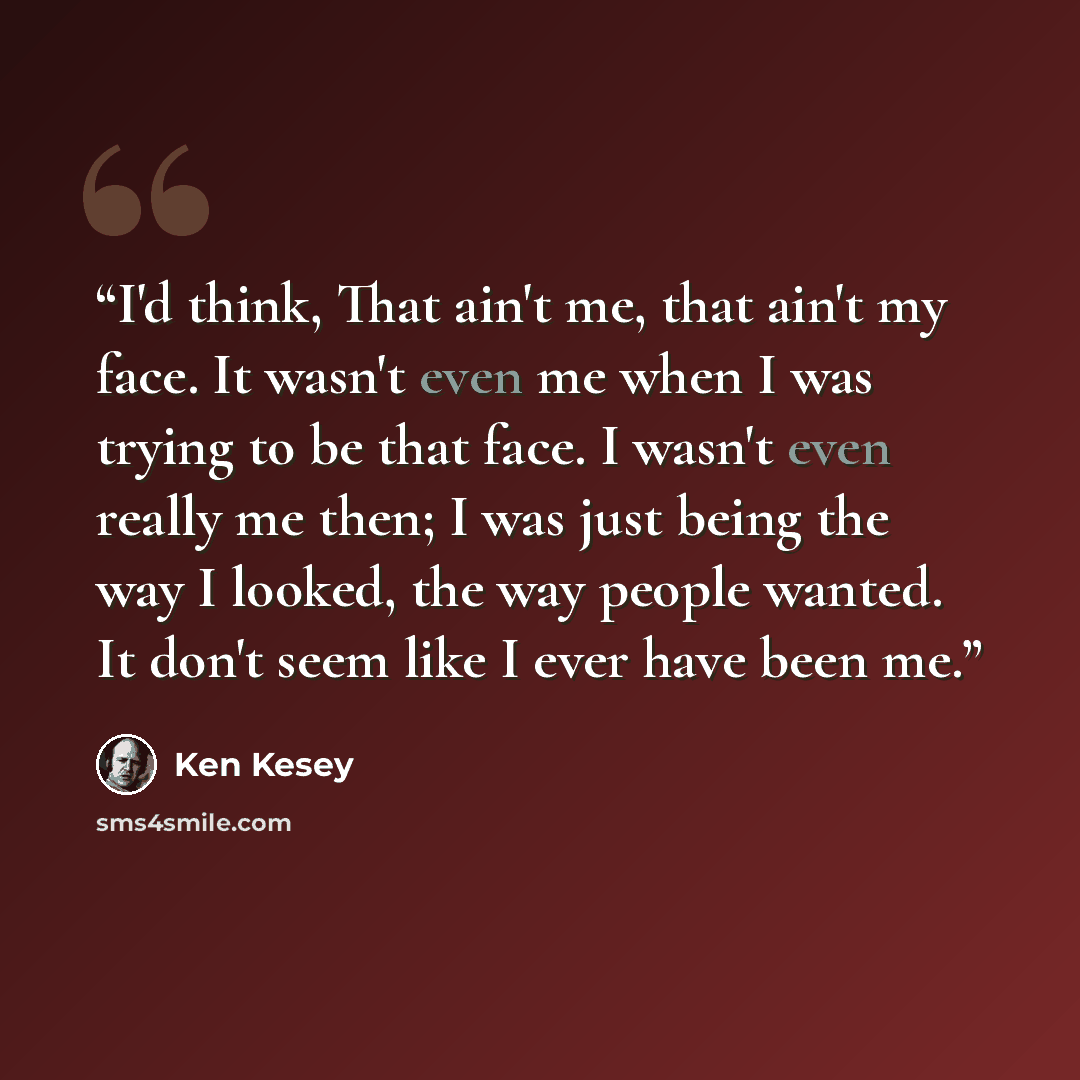 “I'd think, That ain't me, that ain't my face. It wasn't even me when I was trying to be that face. I wasn't even really me then; I was just being the way I looked, the way people wanted. It don't seem like I ever have been me.” quote by Ken Kesey