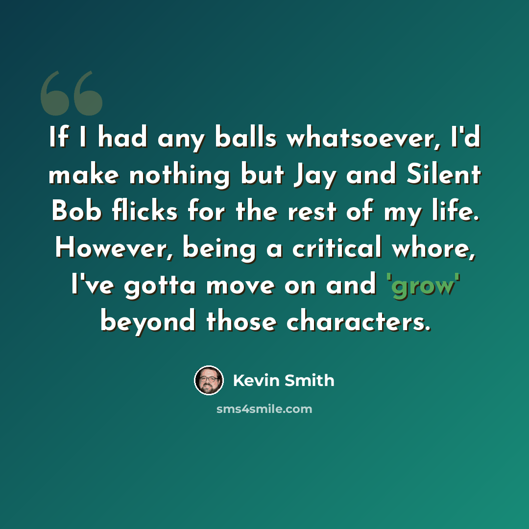 “If I had any balls whatsoever, I'd make nothing but Jay and Silent Bob flicks for the rest of my life. However, being a critical whore, I've gotta move on and 'grow' beyond those characters.” quote by Kevin Smith
