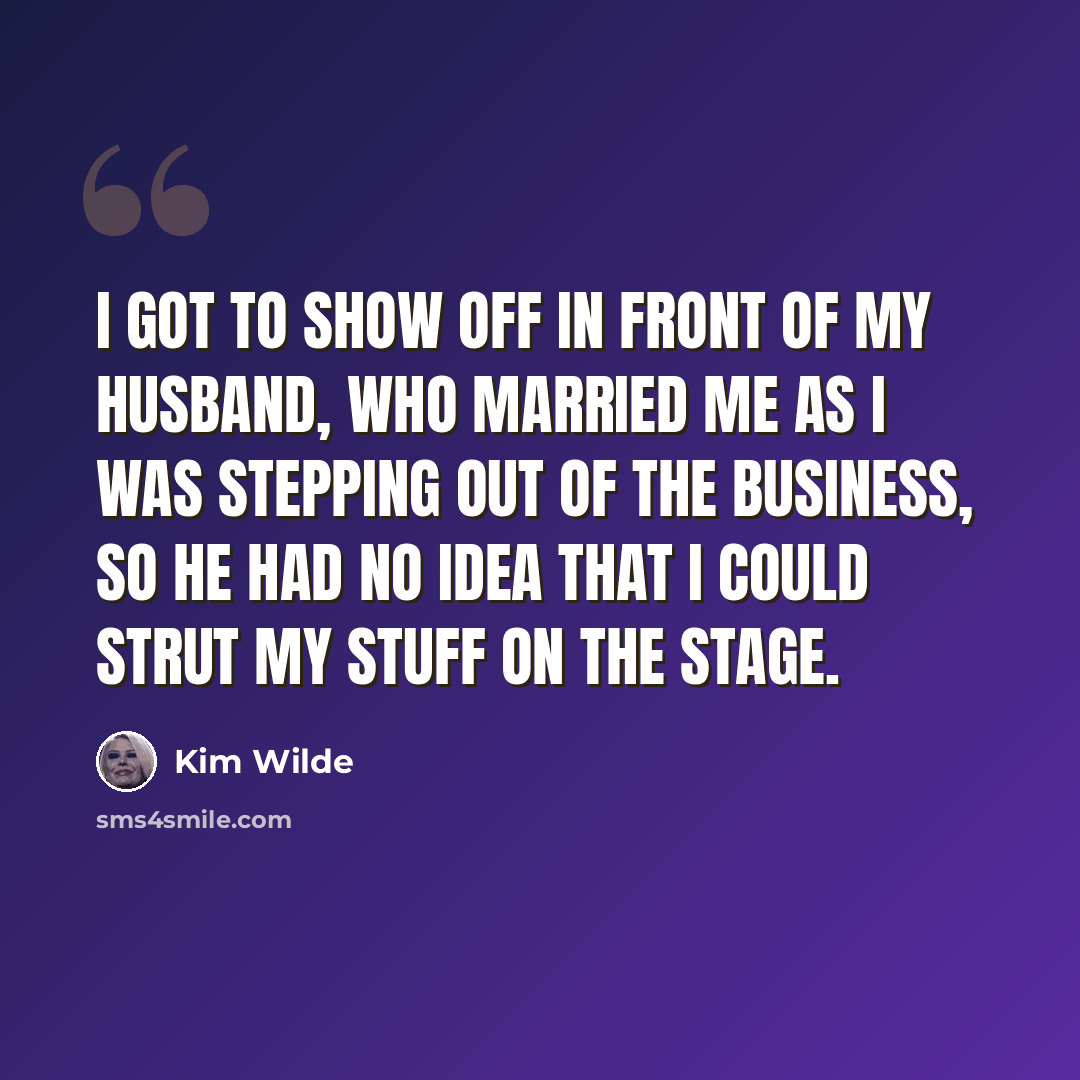 “I got to show off in front of my husband, who married me as I was stepping out of the business, so he had no idea that I could strut my stuff on the stage.” quote by Kim Wilde