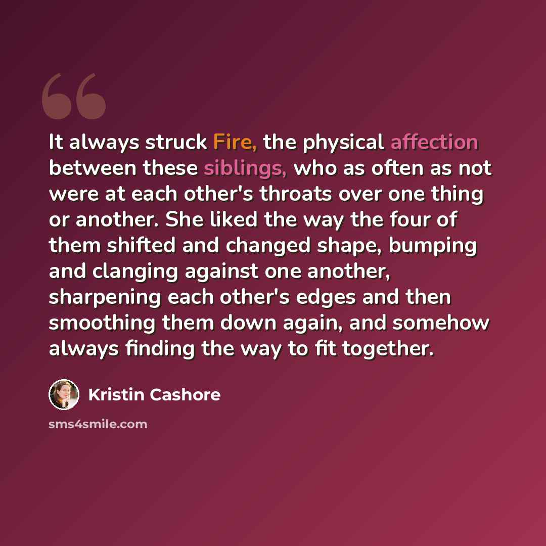 “It always struck Fire, the physical affection between these siblings, who as often as not were at each other's throats over one thing or another. She liked the way the four of them shifted and changed shape, bumping and clanging against one another, sharpening each other's edges and then smoothing…” quote by Kristin Cashore