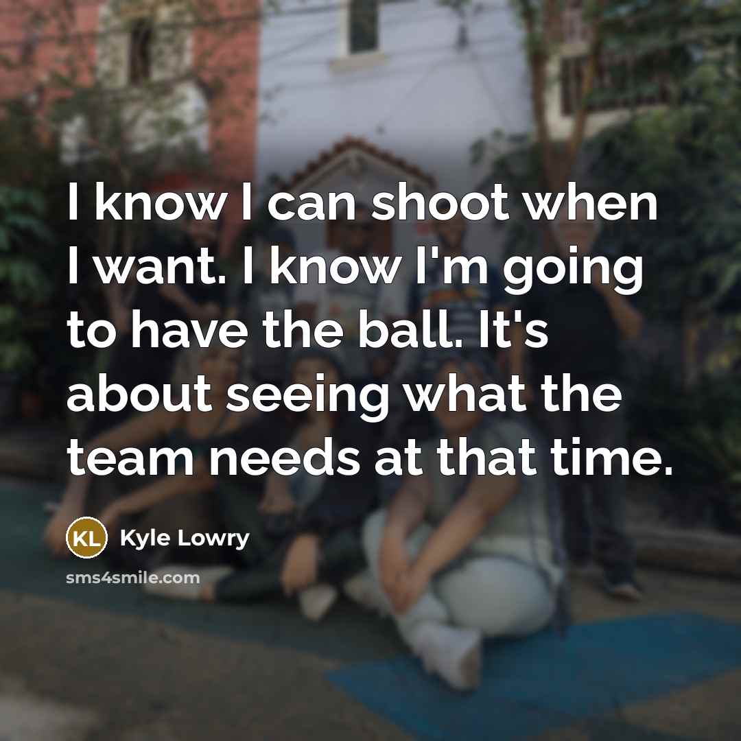 “I know I can shoot when I want. I know I'm going to have the ball. It's about seeing what the team needs at that time.” quote by Kyle Lowry