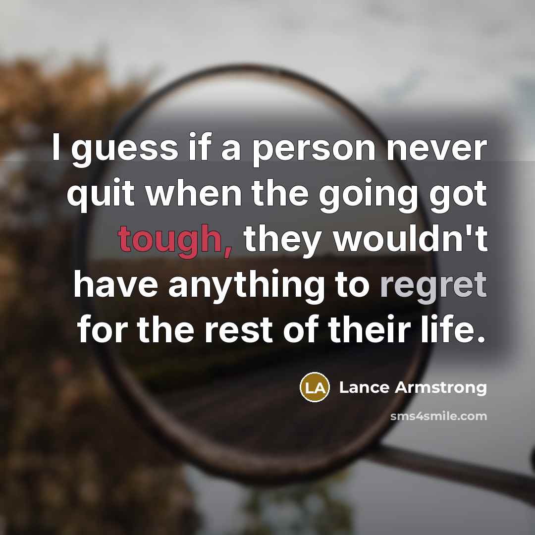 “I guess if a person never quit when the going got tough, they wouldn't have anything to regret for the rest of their life.” quote by Lance Armstrong