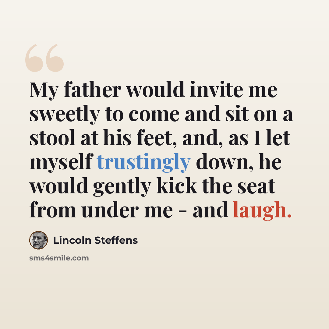 “My father would invite me sweetly to come and sit on a stool at his feet, and, as I let myself trustingly down, he would gently kick the seat from under me - and laugh.” quote by Lincoln Steffens