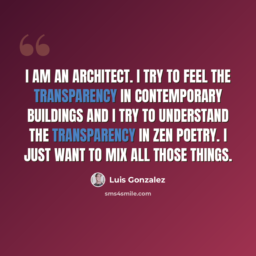 “I am an architect. I try to feel the transparency in contemporary buildings and I try to understand the transparency in Zen poetry. I just want to mix all those things.” quote by Luis Gonzalez