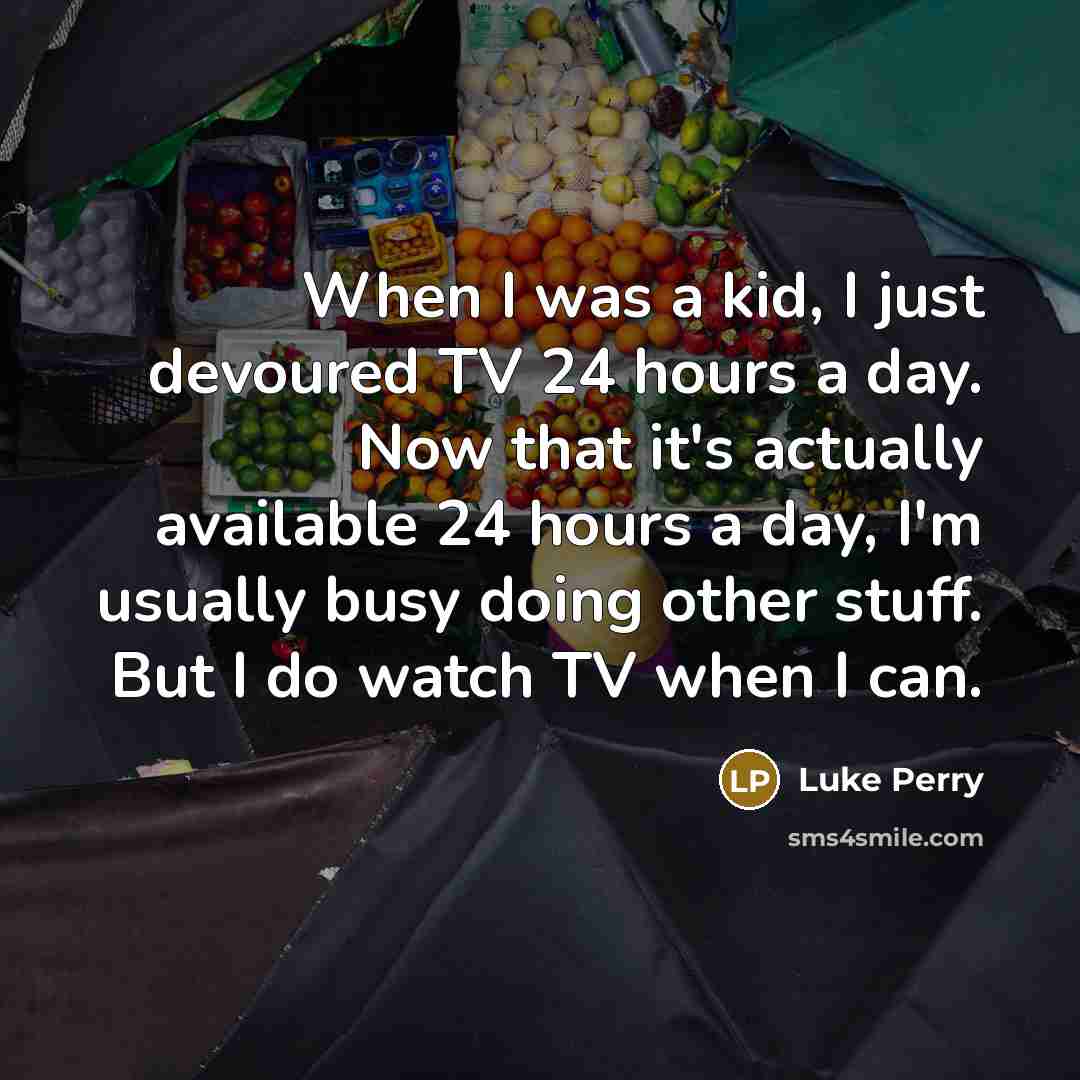 “When I was a kid, I just devoured TV 24 hours a day. Now that it's actually available 24 hours a day, I'm usually busy doing other stuff. But I do watch TV when I can.” quote by Luke Perry