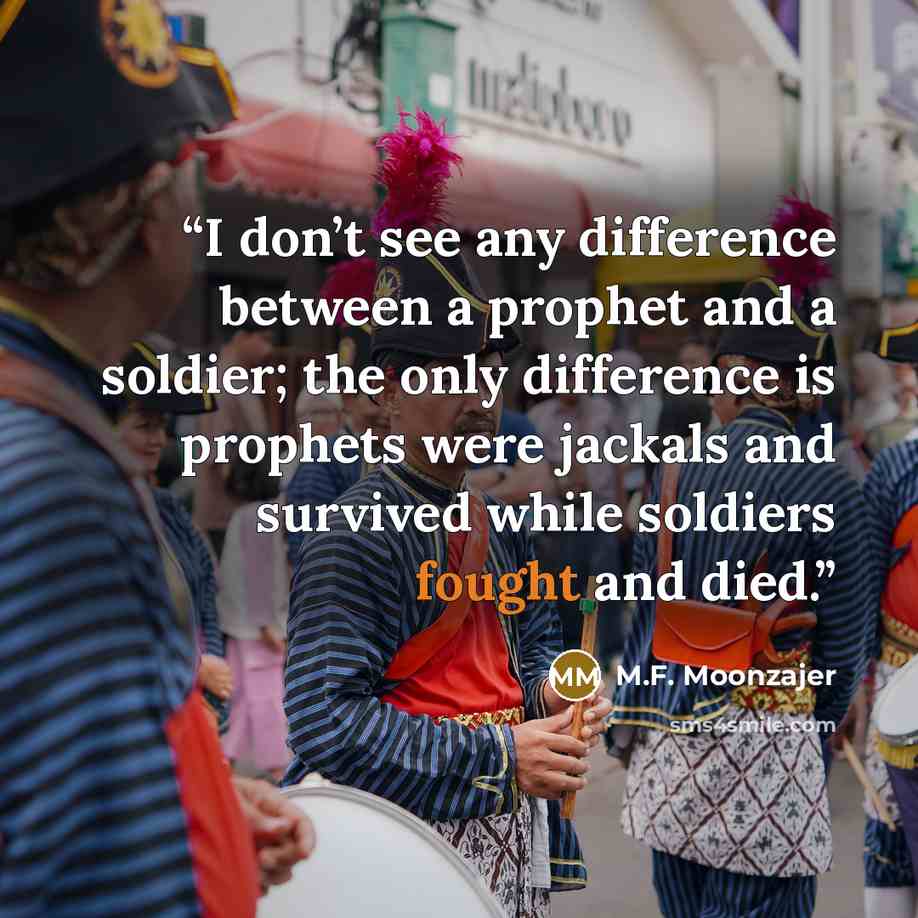 “I don’t see any difference between a prophet and a soldier; the only difference is prophets were jackals and survived while soldiers fought and died.” quote by M.F. Moonzajer