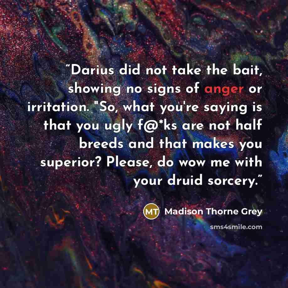 “Darius did not take the bait, showing no signs of anger or irritation. "So, what you're saying is that you ugly f@*ks are not half breeds and that makes you superior? Please, do wow me with your druid sorcery.” quote by Madison Thorne Grey
