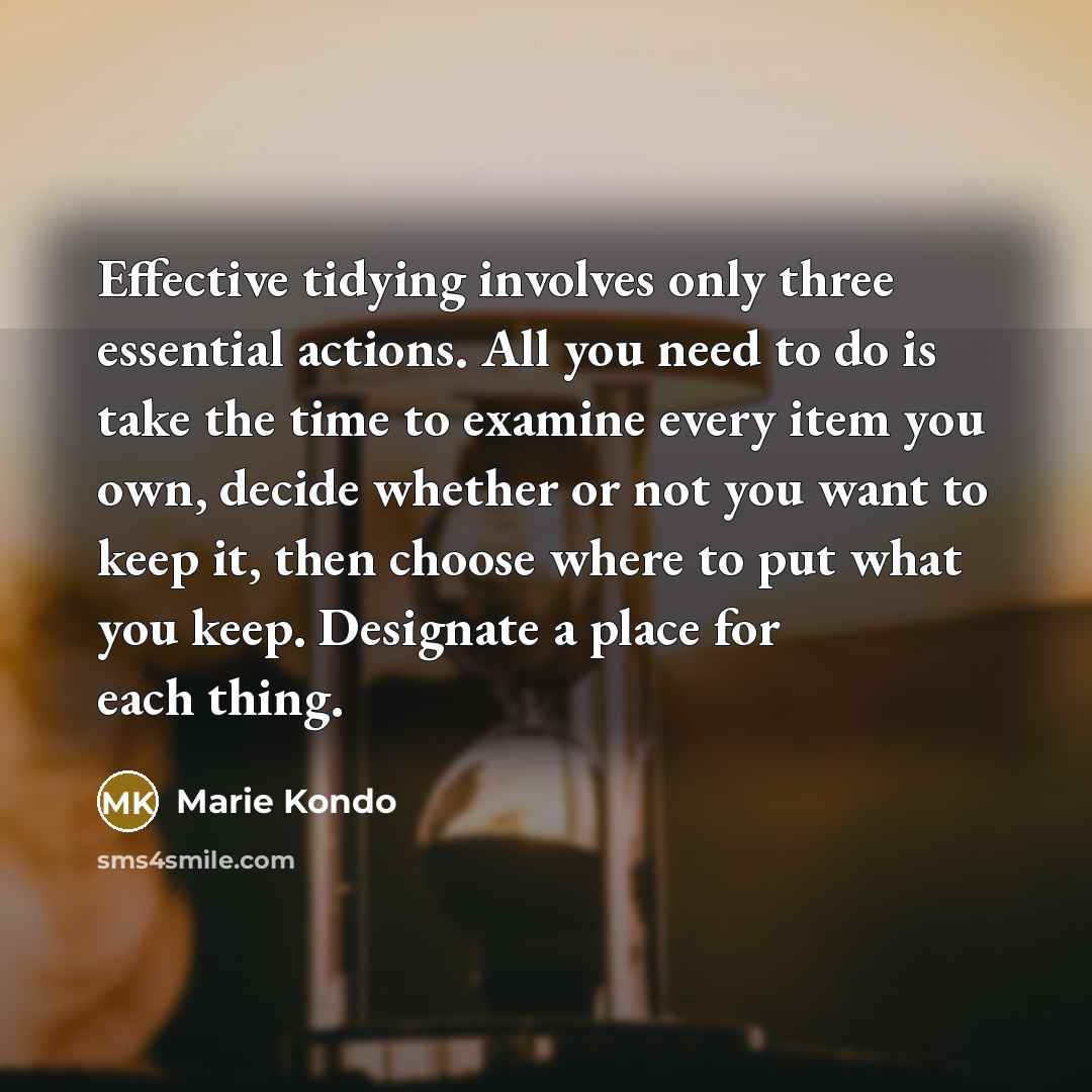 “Effective tidying involves only three essential actions. All you need to do is take the time to examine every item you own, decide whether or not you want to keep it, then choose where to put what you keep. Designate a place for each thing.” quote by Marie Kondo