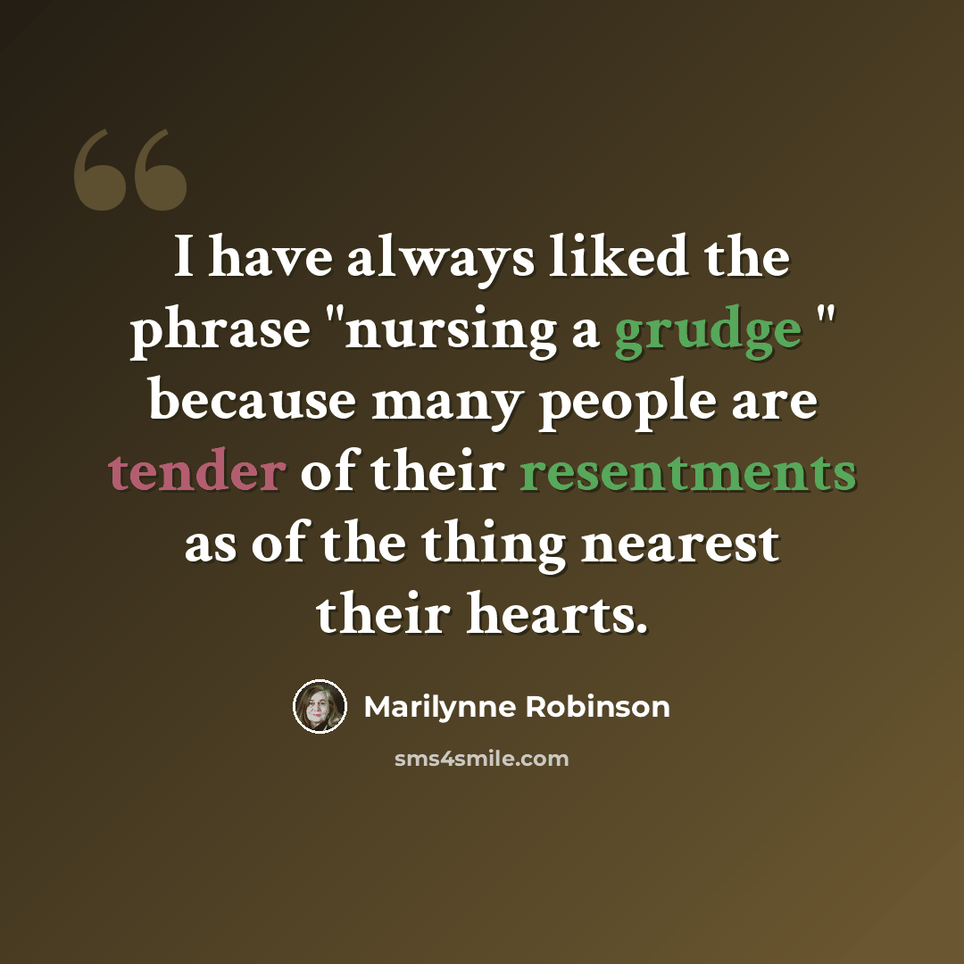 “I have always liked the phrase "nursing a grudge " because many people are tender of their resentments as of the thing nearest their hearts.” quote by Marilynne Robinson