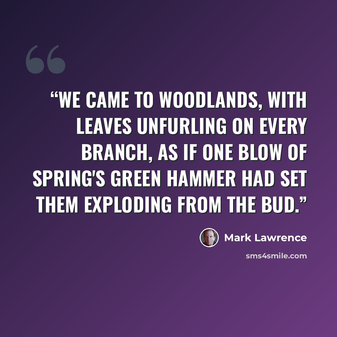 “We came to woodlands, with leaves unfurling on every branch, as if one blow of spring's green hammer had set them exploding from the bud.” quote by Mark Lawrence
