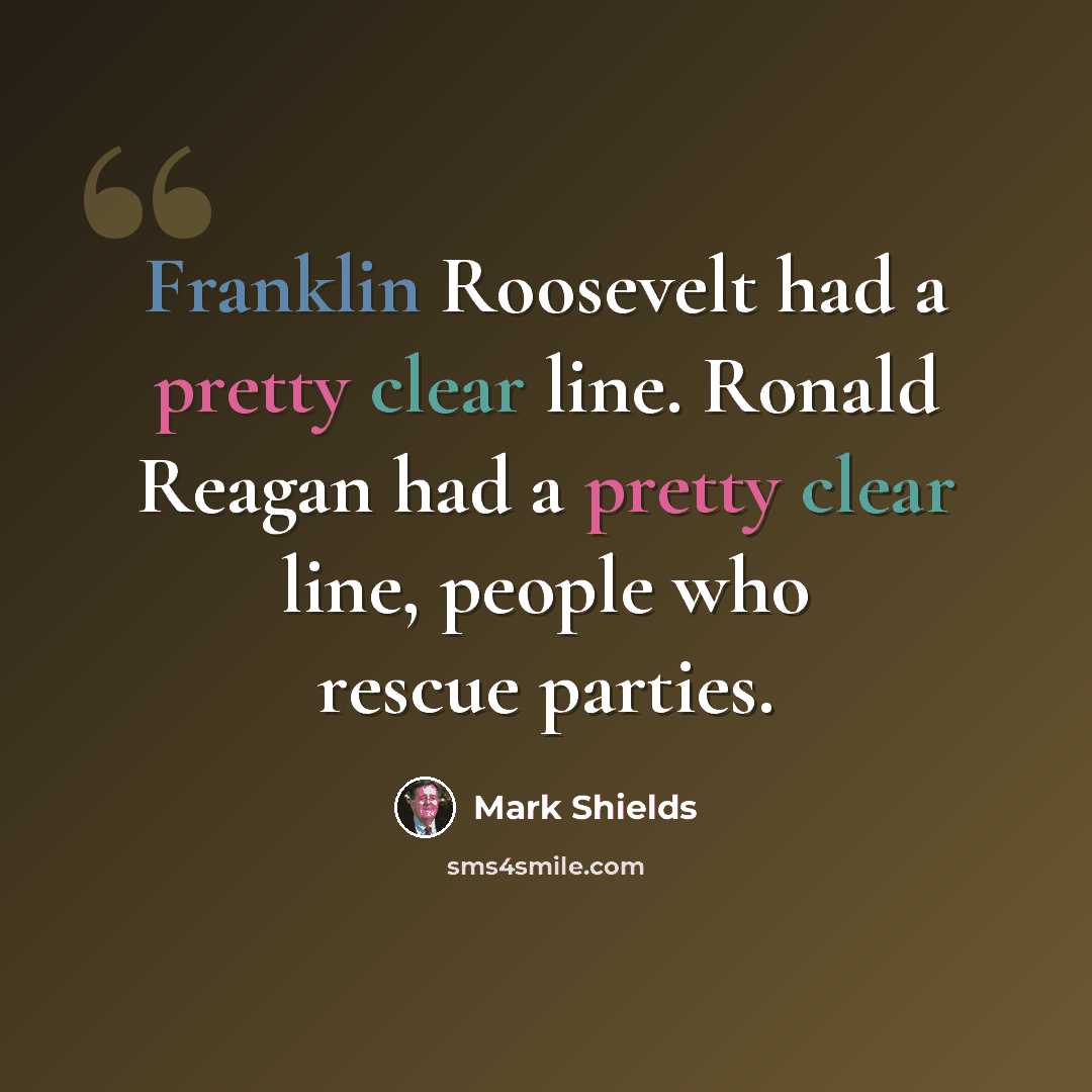 “Franklin Roosevelt had a pretty clear line. Ronald Reagan had a pretty clear line, people who rescue parties.” quote by Mark Shields