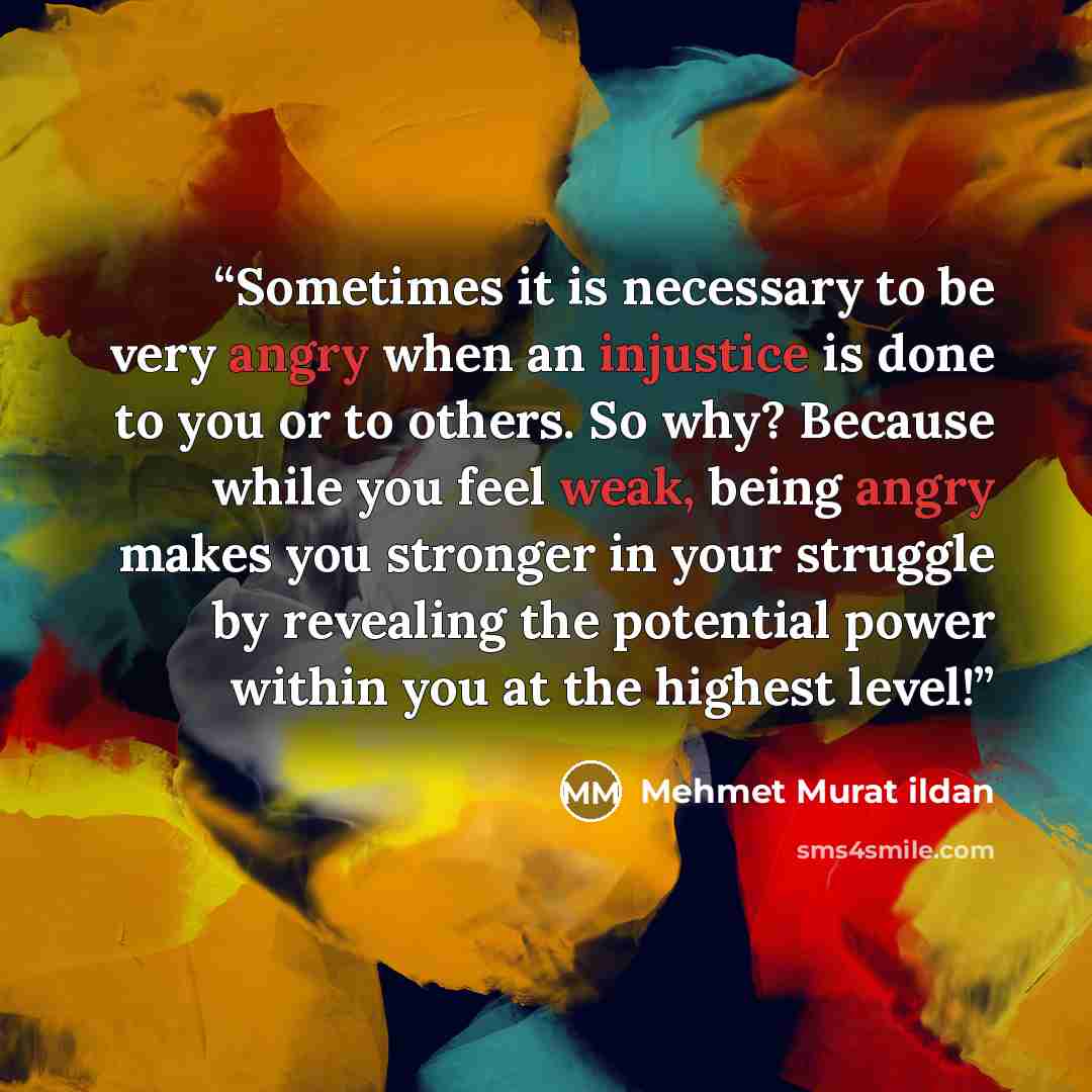 “Sometimes it is necessary to be very angry when an injustice is done to you or to others. So why? Because while you feel weak, being angry makes you stronger in your struggle by revealing the potential power within you at the highest level!” quote by Mehmet Murat ildan