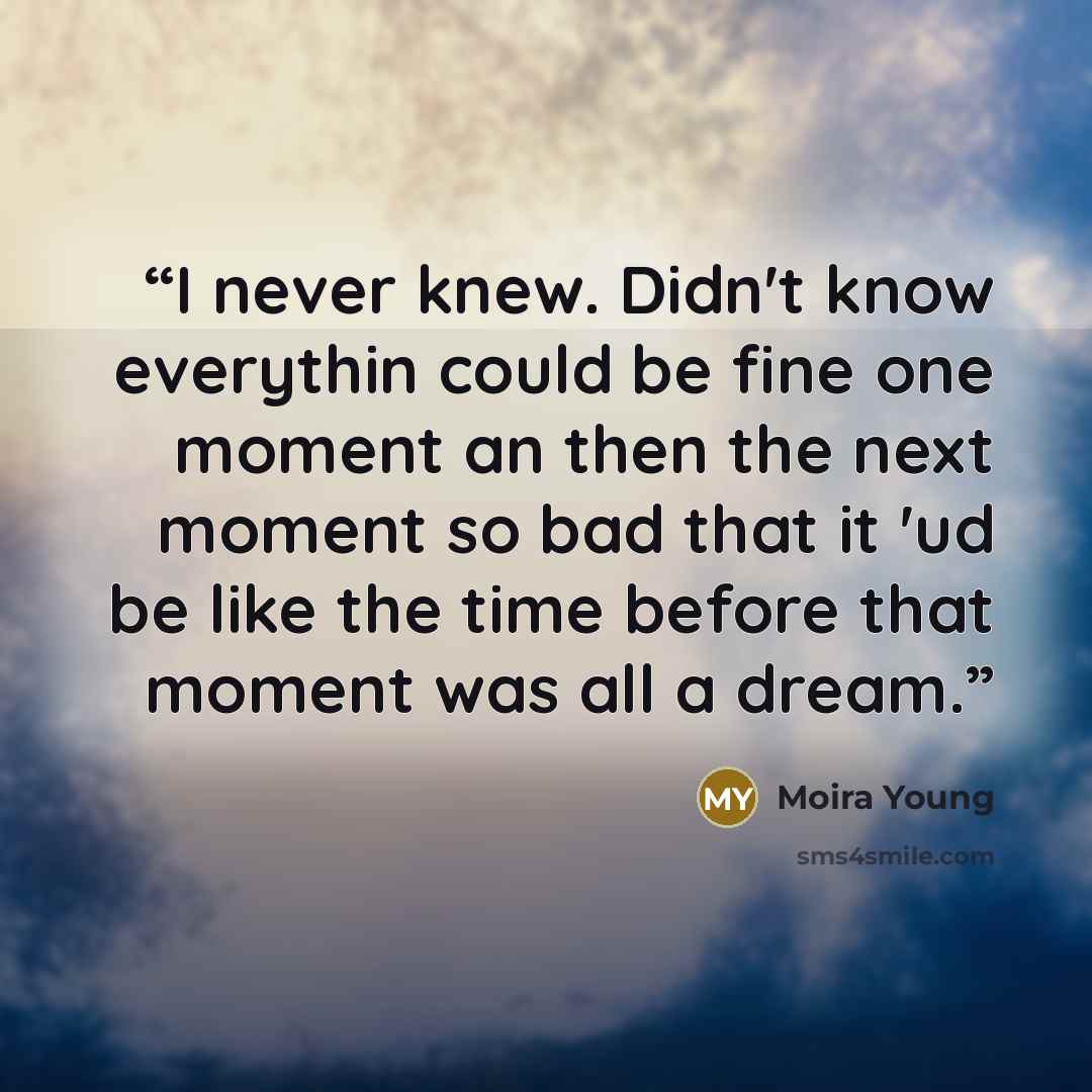 “I never knew. Didn't know everythin could be fine one moment an then the next moment so bad that it 'ud be like the time before that moment was all a dream.” quote by Moira Young