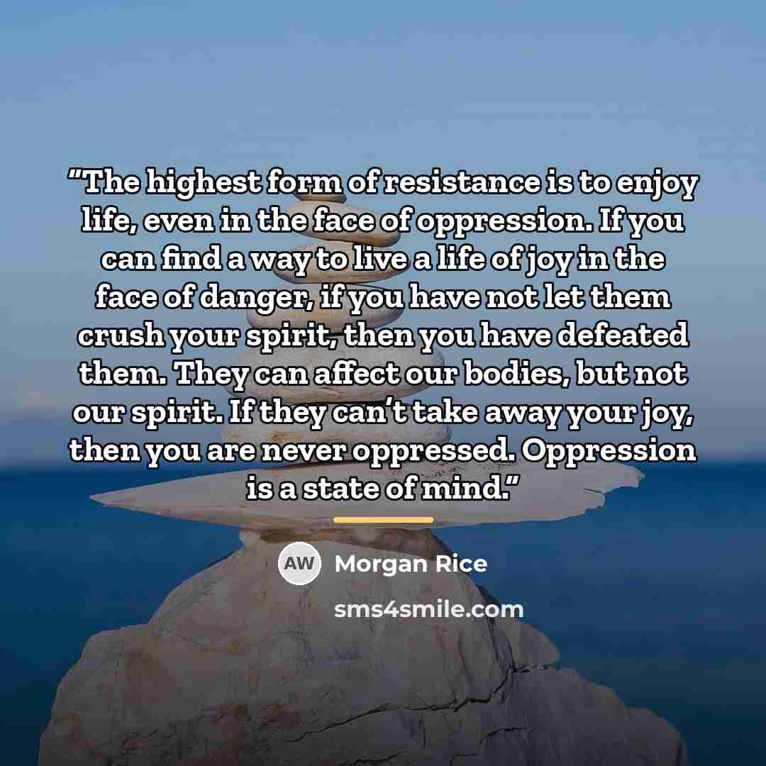“The highest form of resistance is to enjoy life, even in the face of oppression. If you can find a way to live a life of joy in the face of danger, if you have not let them crush your spirit, then you have defeated them. They can affect our bodies, but not our spirit. If they can’t take away your…” quote by Morgan Rice