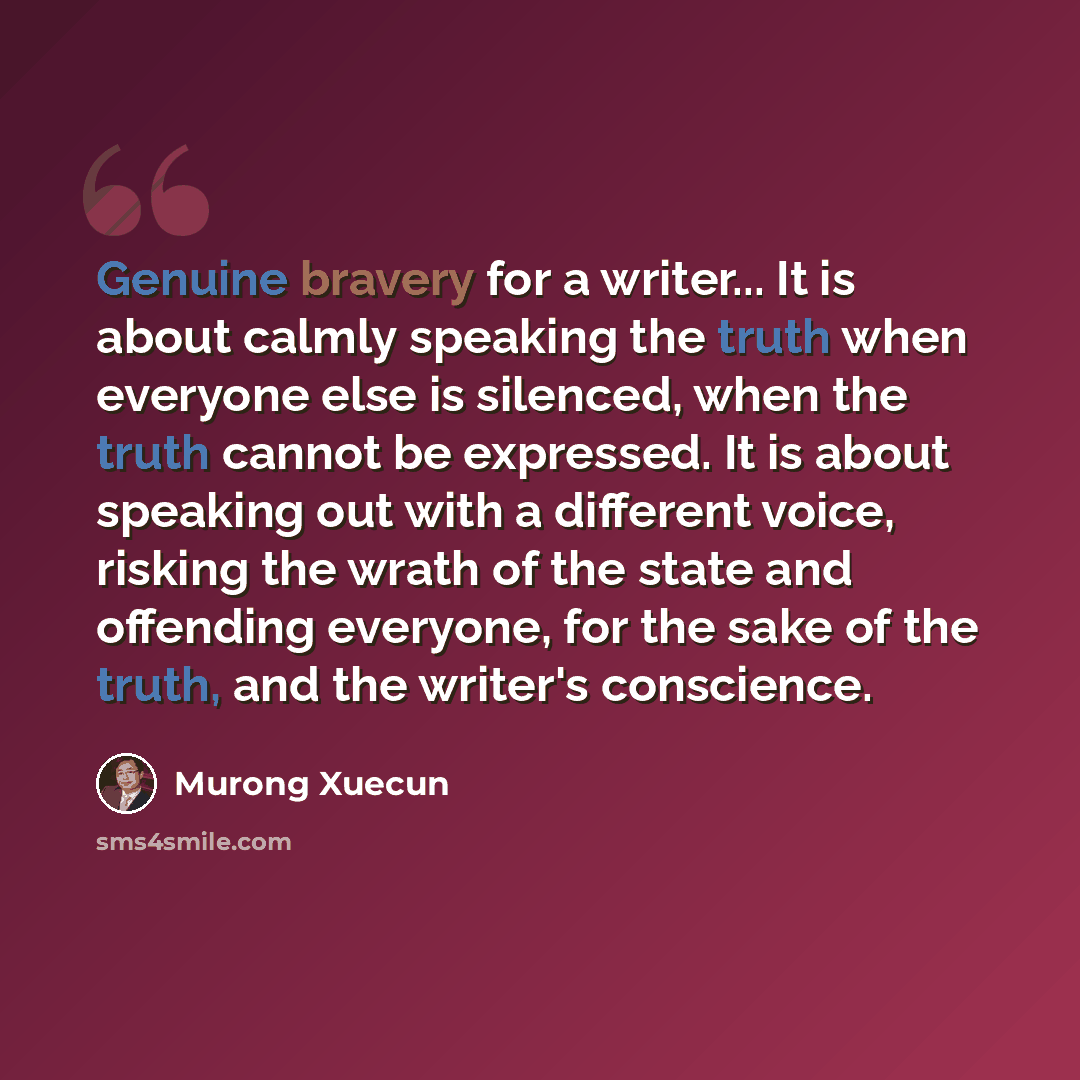 “Genuine bravery for a writer... It is about calmly speaking the truth when everyone else is silenced, when the truth cannot be expressed. It is about speaking out with a different voice, risking the wrath of the state and offending everyone, for the sake of the truth, and the writer's conscience.” quote by Murong Xuecun