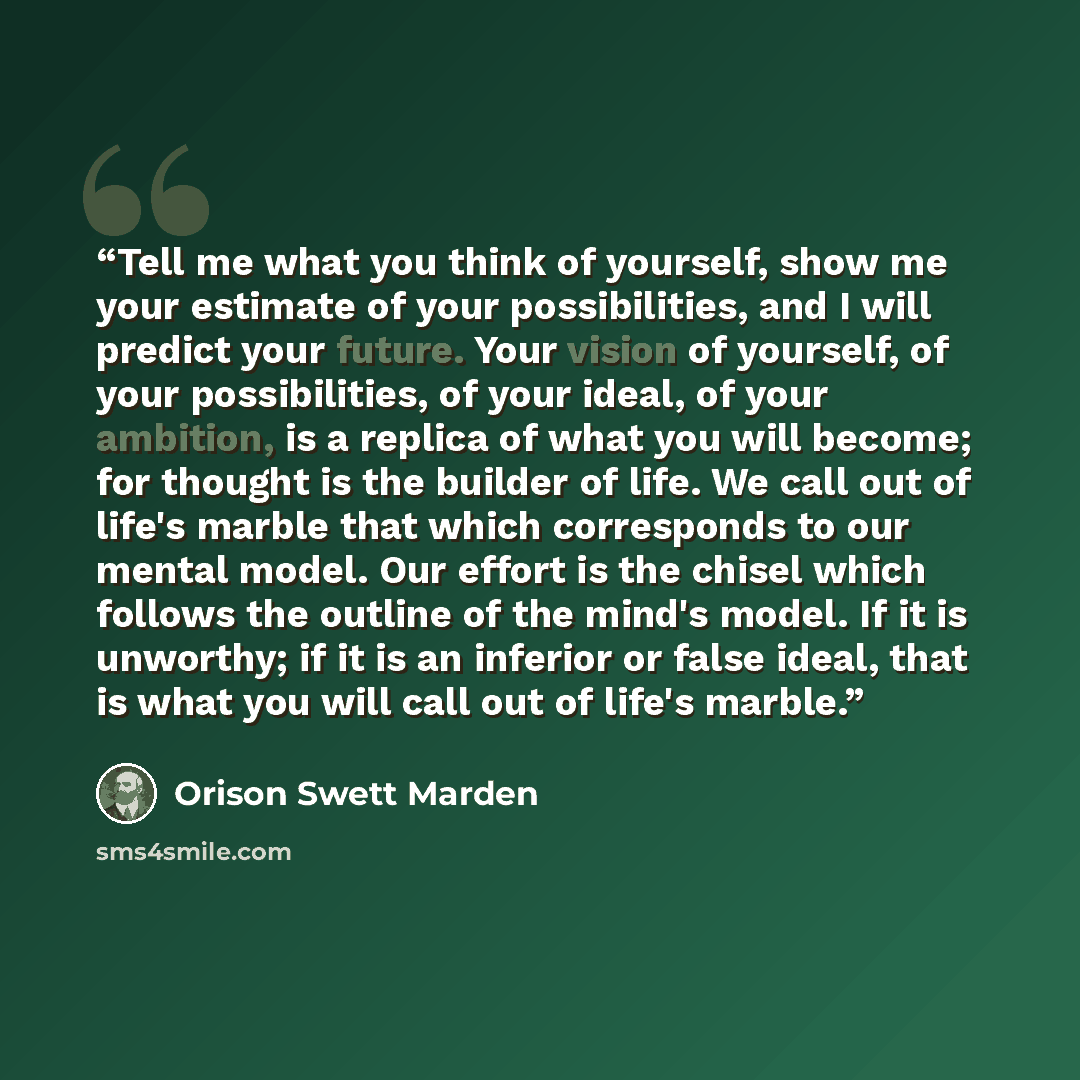 “Tell me what you think of yourself, show me your estimate of your possibilities, and I will predict your future. Your vision of yourself, of your possibilities, of your ideal, of your ambition, is a replica of what you will become; for thought is the builder of life. We call out of life's marble…” quote by Orison Swett Marden