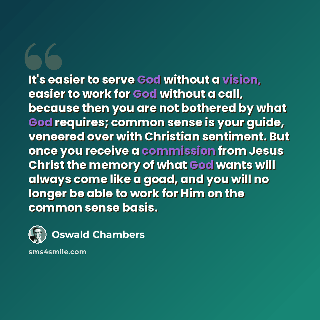 “It's easier to serve God without a vision, easier to work for God without a call, because then you are not bothered by what God requires; common sense is your guide, veneered over with Christian sentiment. But once you receive a commission from Jesus Christ the memory of what God wants will always…” quote by Oswald Chambers