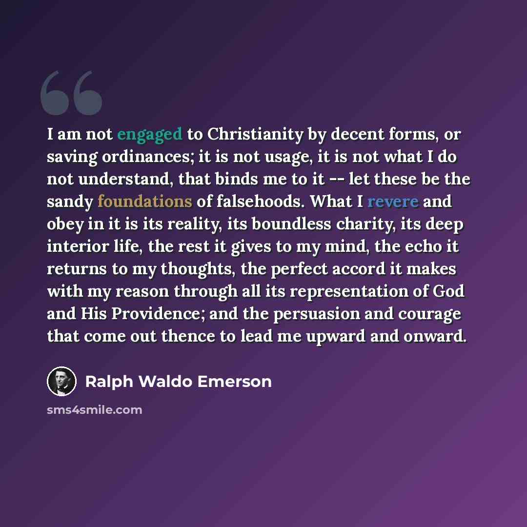 “I am not engaged to Christianity by decent forms, or saving ordinances; it is not usage, it is not what I do not understand, that binds me to it -- let these be the sandy foundations of falsehoods. What I revere and obey in it is its reality, its boundless charity, its deep interior life, the rest…” quote by Ralph Waldo Emerson