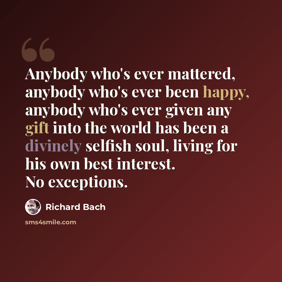 “Anybody who's ever mattered, anybody who's ever been happy, anybody who's ever given any gift into the world has been a divinely selfish soul, living for his own best interest. No exceptions.” quote by Richard Bach