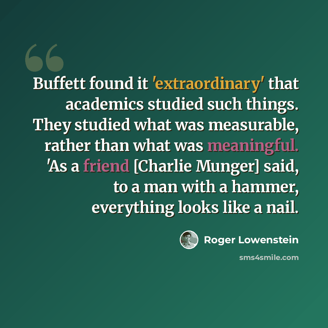 “Buffett found it 'extraordinary' that academics studied such things. They studied what was measurable, rather than what was meaningful. 'As a friend [Charlie Munger] said, to a man with a hammer, everything looks like a nail.” quote by Roger Lowenstein