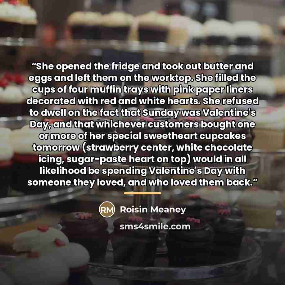 “She opened the fridge and took out butter and eggs and left them on the worktop. She filled the cups of four muffin trays with pink paper liners decorated with red and white hearts. She refused to dwell on the fact that Sunday was Valentine's Day, and that whichever customers bought one or more of…” quote by Roisin Meaney