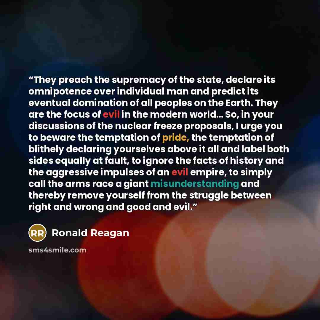 “They preach the supremacy of the state, declare its omnipotence over individual man and predict its eventual domination of all peoples on the Earth. They are the focus of evil in the modern world… So, in your discussions of the nuclear freeze proposals, I urge you to beware the temptation of…” quote by Ronald Reagan