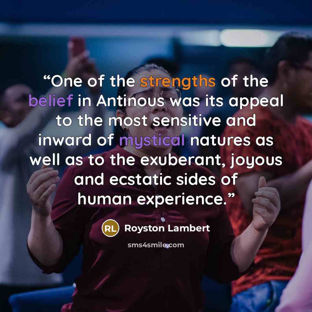 “One of the strengths of the belief in Antinous was its appeal to the most sensitive and inward of mystical natures as well as to the exuberant, joyous and ecstatic sides of human experience.” quote by Royston Lambert
