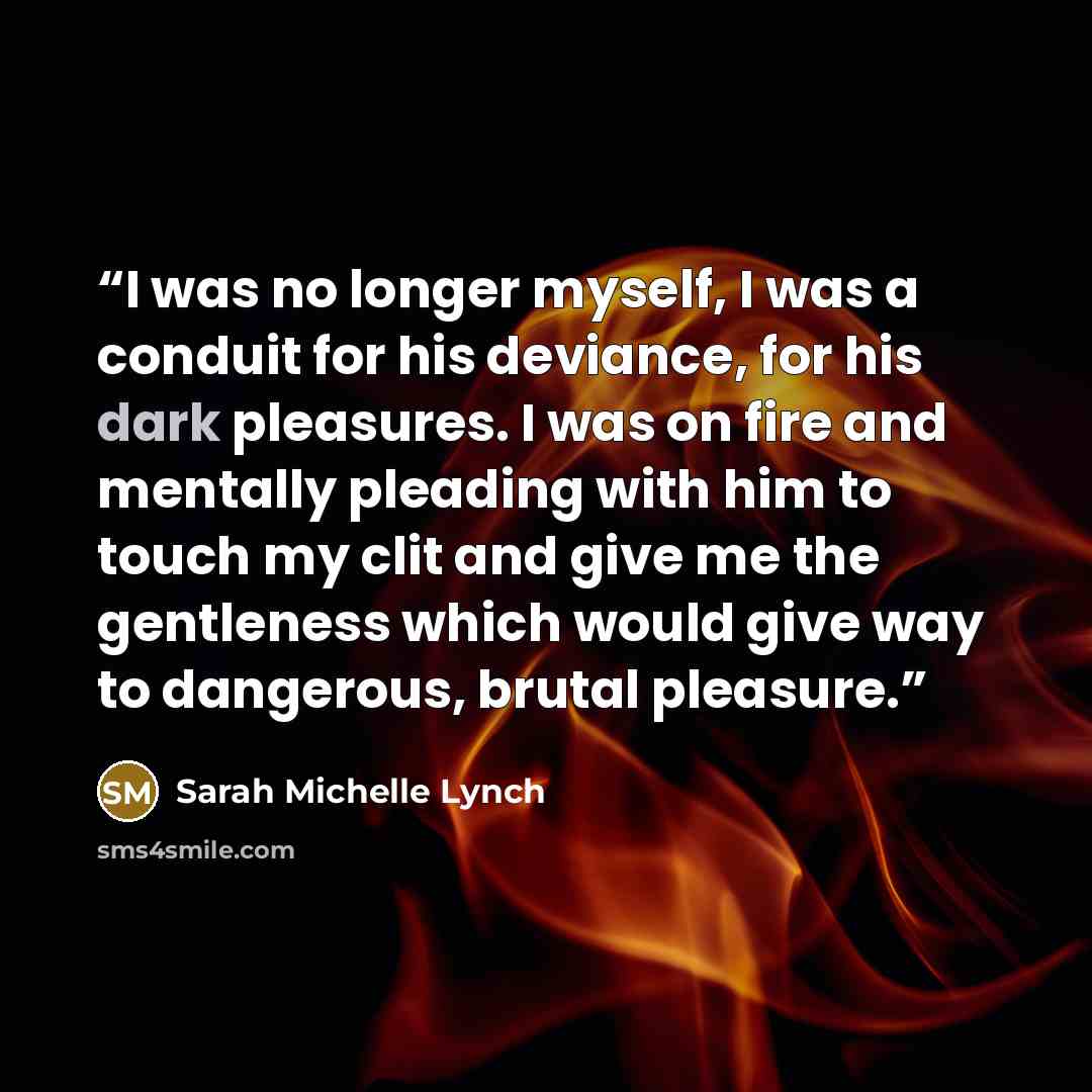 “I was no longer myself, I was a conduit for his deviance, for his dark pleasures. I was on fire and mentally pleading with him to touch my clit and give me the gentleness which would give way to dangerous, brutal pleasure.” quote by Sarah Michelle Lynch
