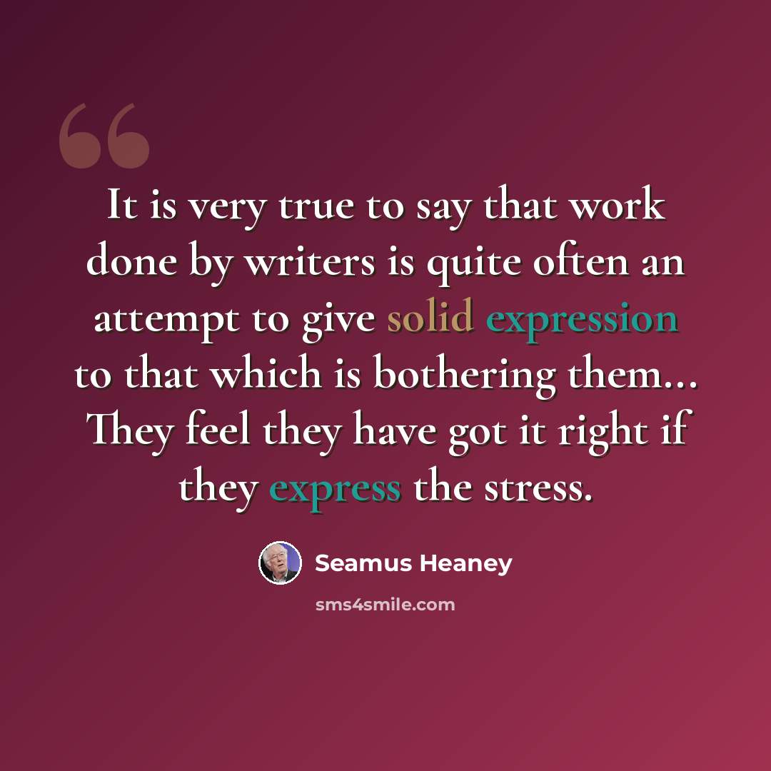 “It is very true to say that work done by writers is quite often an attempt to give solid expression to that which is bothering them... They feel they have got it right if they express the stress.” quote by Seamus Heaney