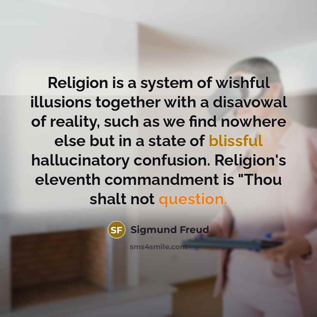 “Religion is a system of wishful illusions together with a disavowal of reality, such as we find nowhere else but in a state of blissful hallucinatory confusion. Religion's eleventh commandment is "Thou shalt not question.” quote by Sigmund Freud