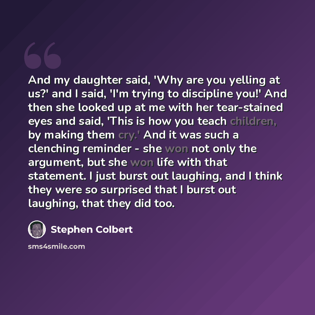 “And my daughter said, 'Why are you yelling at us?' and I said, 'I'm trying to discipline you!' And then she looked up at me with her tear-stained eyes and said, 'This is how you teach children, by making them cry.' And it was such a clenching reminder - she won not only the argument, but she won…” quote by Stephen Colbert