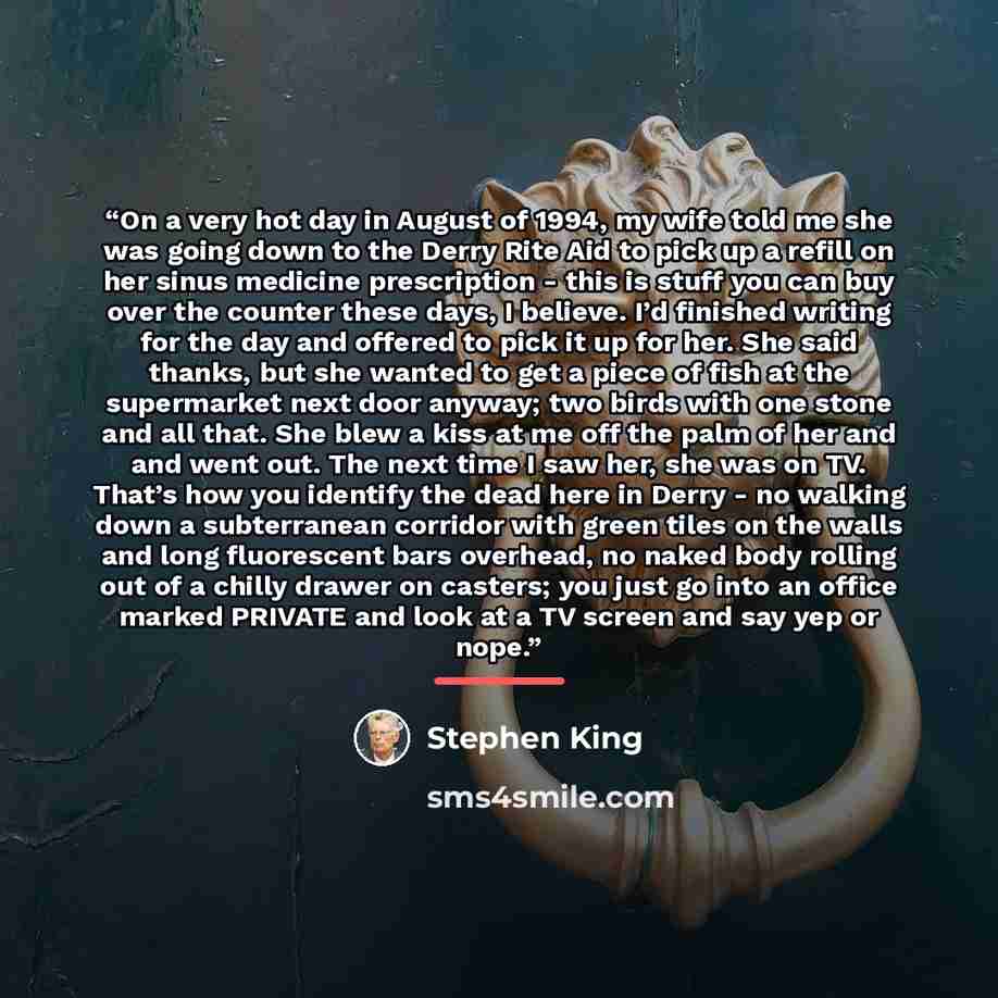 “On a very hot day in August of 1994, my wife told me she was going down to the Derry Rite Aid to pick up a refill on her sinus medicine prescription - this is stuff you can buy over the counter these days, I believe. I’d finished writing for the day and offered to pick it up for her. She said…” quote by Stephen King