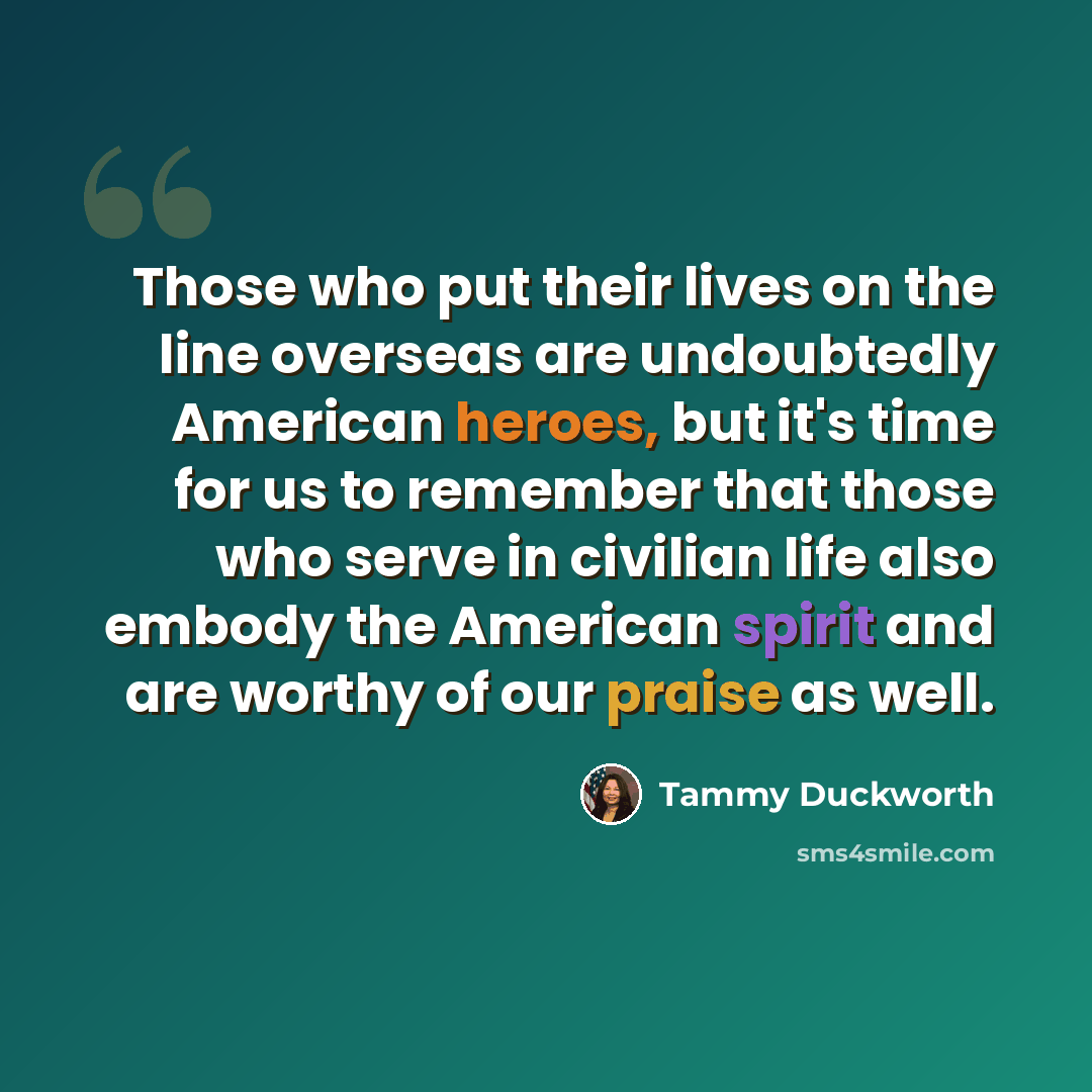 “Those who put their lives on the line overseas are undoubtedly American heroes, but it's time for us to remember that those who serve in civilian life also embody the American spirit and are worthy of our praise as well.” quote by Tammy Duckworth