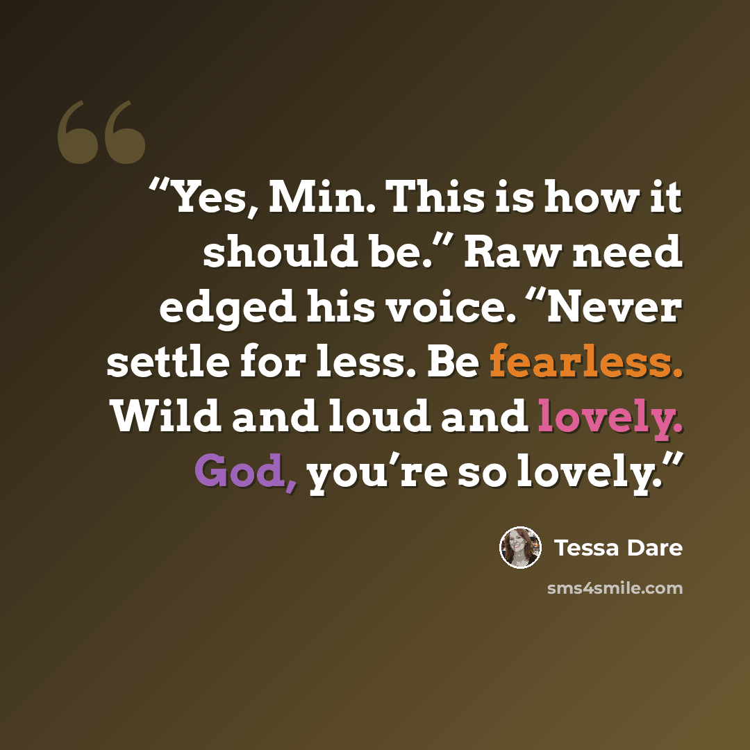 “Yes, Min. This is how it should be.” Raw need edged his voice. “Never settle for less. Be fearless. Wild and loud and lovely. God, you’re so lovely.” quote by Tessa Dare