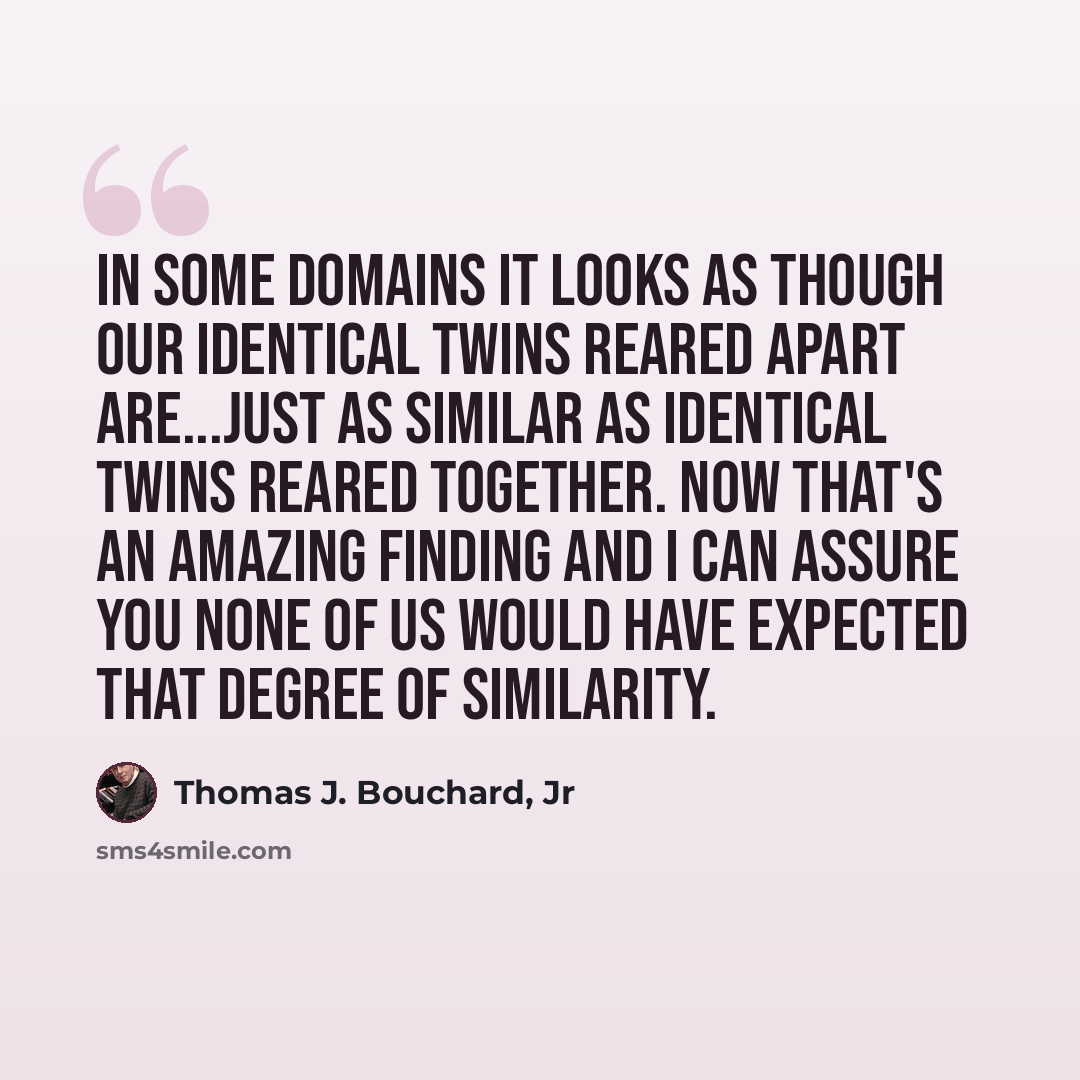 “In some domains it looks as though our identical twins reared apart are...just as similar as identical twins reared together. Now that's an amazing finding and I can assure you none of us would have expected that degree of similarity.” quote by Thomas J. Bouchard, Jr