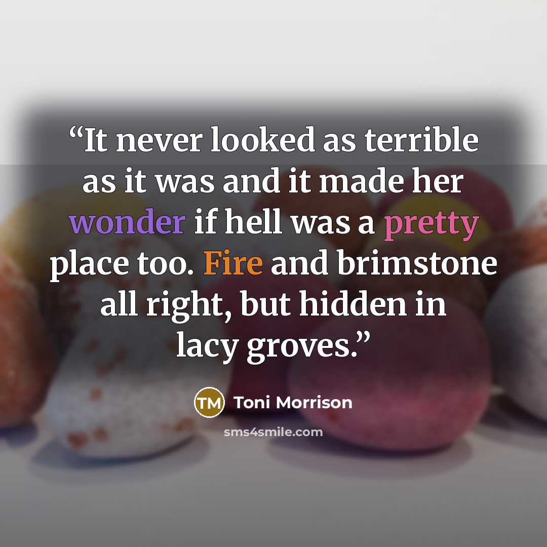 “It never looked as terrible as it was and it made her wonder if hell was a pretty place too. Fire and brimstone all right, but hidden in lacy groves.” quote by Toni Morrison