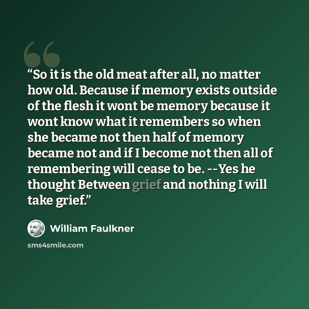 “So it is the old meat after all, no matter how old. Because if memory exists outside of the flesh it wont be memory because it wont know what it remembers so when she became not then half of memory became not and if I become not then all of remembering will cease to be. --Yes he thought Between…” quote by William Faulkner