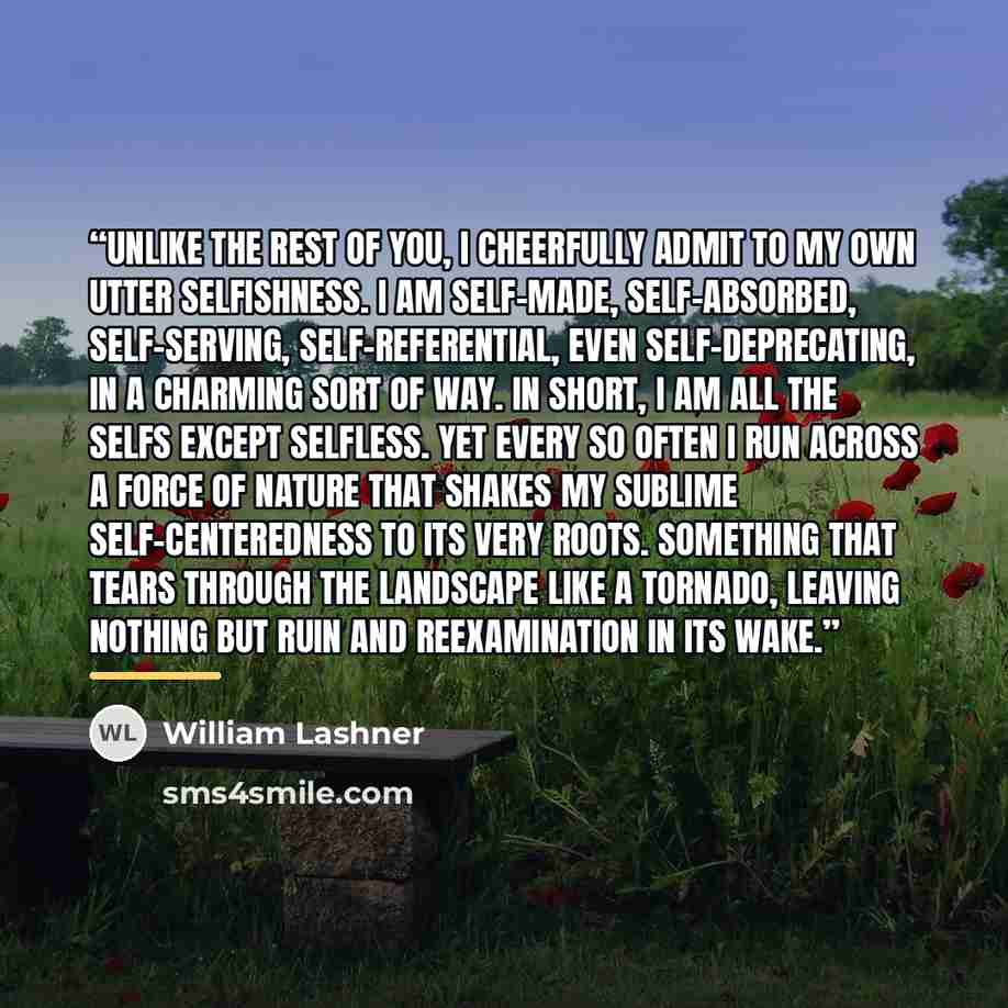 “Unlike the rest of you, I cheerfully admit to my own utter selfishness. I am self-made, self-absorbed, self-serving, self-referential, even self-deprecating, in a charming sort of way. In short, I am all the selfs except selfless. Yet every so often I run across a force of nature that shakes my…” quote by William Lashner