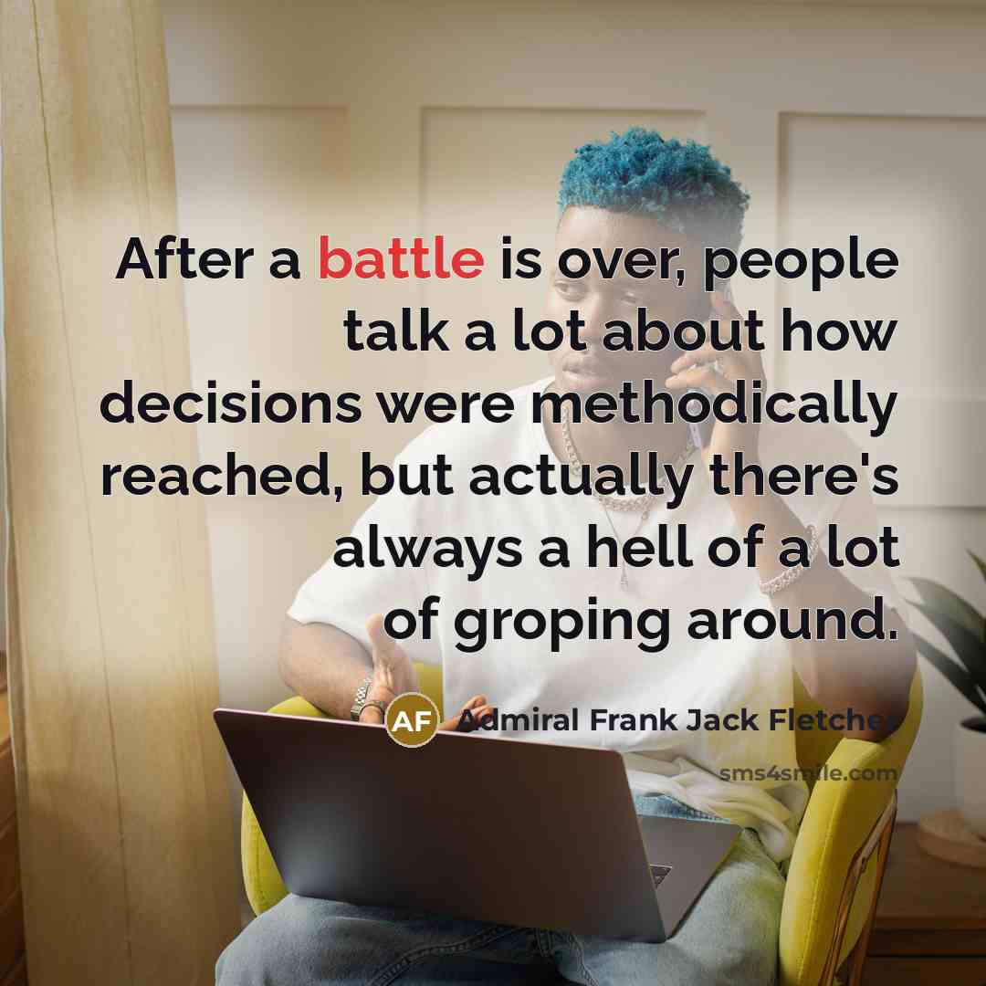 “After a battle is over, people talk a lot about how decisions were methodically reached, but actually there's always a hell of a lot of groping around.” quote by Admiral Frank Jack Fletcher