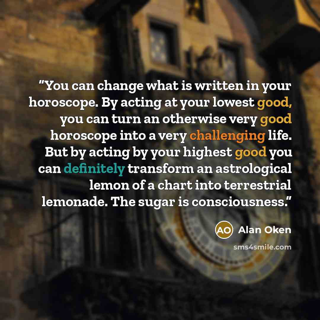 “You can change what is written in your horoscope. By acting at your lowest good, you can turn an otherwise very good horoscope into a very challenging life. But by acting by your highest good you can definitely transform an astrological lemon of a chart into terrestrial lemonade. The sugar is…” quote by Alan Oken