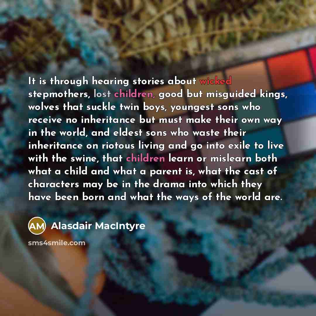 “It is through hearing stories about wicked stepmothers, lost children, good but misguided kings, wolves that suckle twin boys, youngest sons who receive no inheritance but must make their own way in the world, and eldest sons who waste their inheritance on riotous living and go into exile to live…” quote by Alasdair MacIntyre